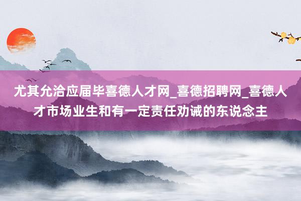 尤其允洽应届毕喜德人才网_喜德招聘网_喜德人才市场业生和有一定责任劝诫的东说念主