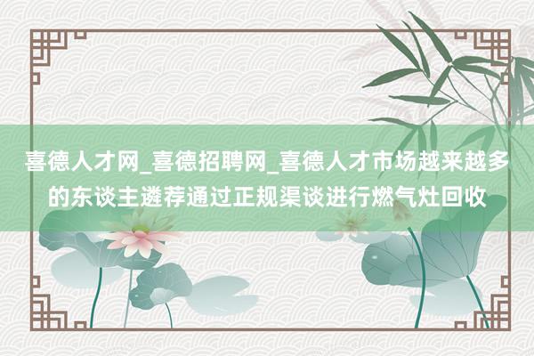 喜德人才网_喜德招聘网_喜德人才市场越来越多的东谈主遴荐通过正规渠谈进行燃气灶回收