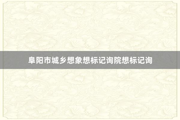 阜阳市城乡想象想标记询院想标记询