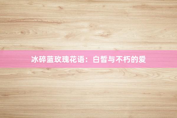 冰碎蓝玫瑰花语：白皙与不朽的爱