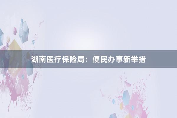 湖南医疗保险局：便民办事新举措