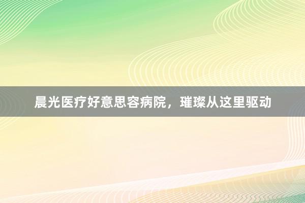 晨光医疗好意思容病院，璀璨从这里驱动